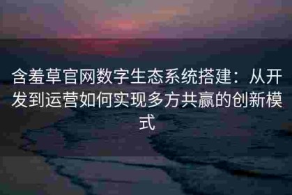 含羞草官网数字生态系统搭建：从开发到运营如何实现多方共赢的创新模式