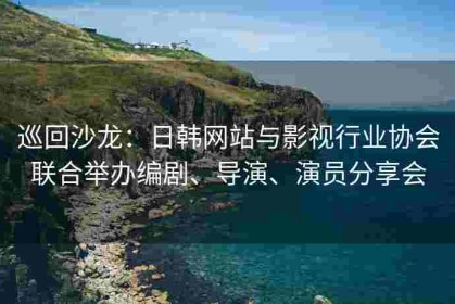 巡回沙龙：日韩网站与影视行业协会联合举办编剧、导演、演员分享会