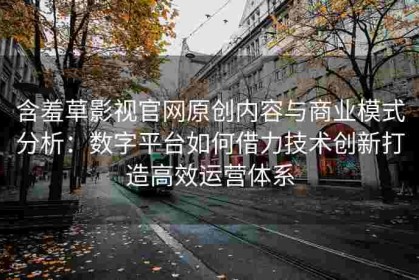 含羞草影视官网原创内容与商业模式分析：数字平台如何借力技术创新打造高效运营体系