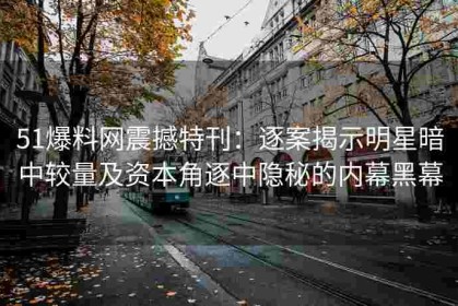 51爆料网震撼特刊：逐案揭示明星暗中较量及资本角逐中隐秘的内幕黑幕