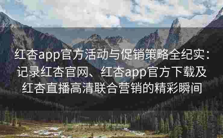 红杏app官方活动与促销策略全纪实：记录红杏官网、红杏app官方下载及红杏直播高清联合营销的精彩瞬间