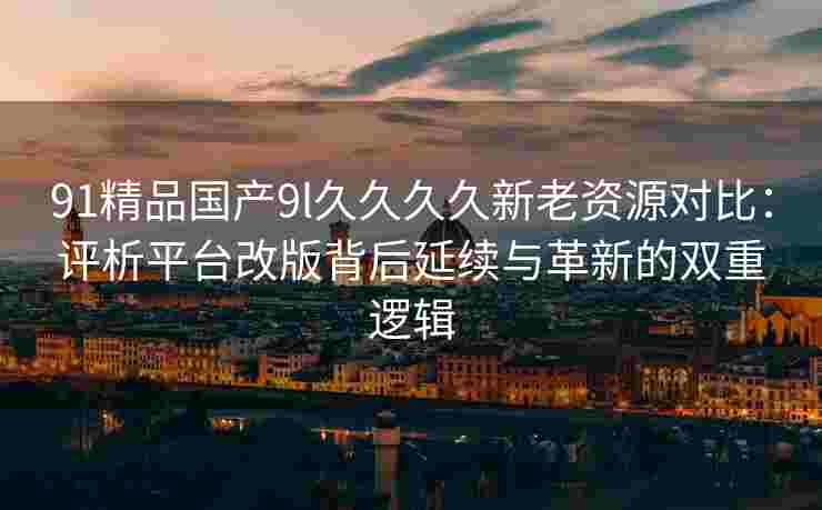 91精品国产9l久久久久新老资源对比：评析平台改版背后延续与革新的双重逻辑