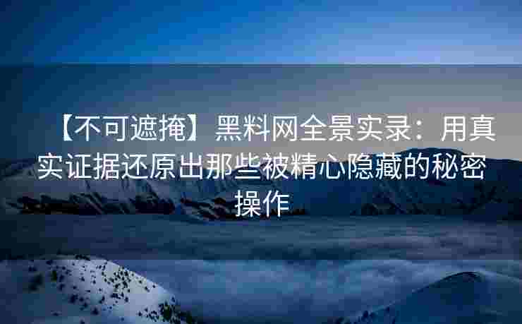 【不可遮掩】黑料网全景实录：用真实证据还原出那些被精心隐藏的秘密操作