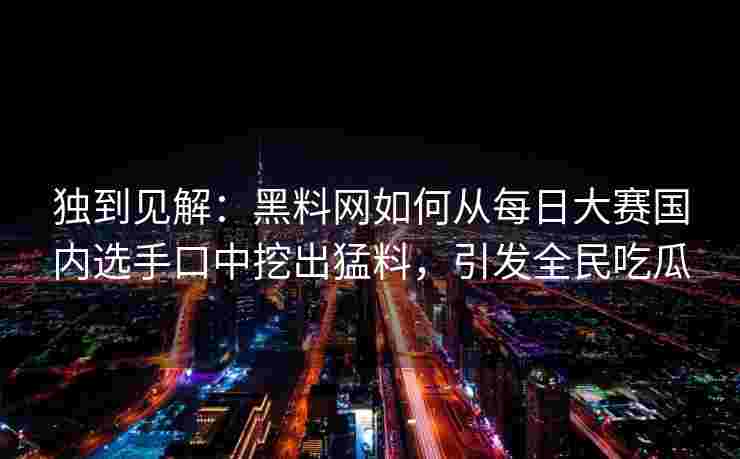 独到见解：黑料网如何从每日大赛国内选手口中挖出猛料，引发全民吃瓜