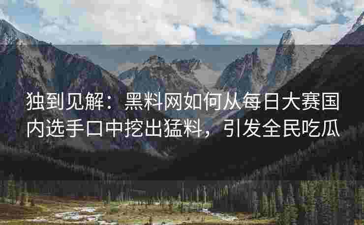 独到见解：黑料网如何从每日大赛国内选手口中挖出猛料，引发全民吃瓜