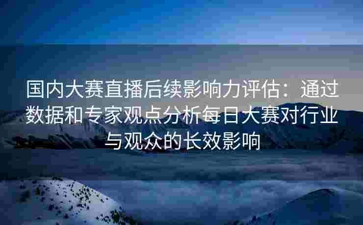 国内大赛直播后续影响力评估：通过数据和专家观点分析每日大赛对行业与观众的长效影响