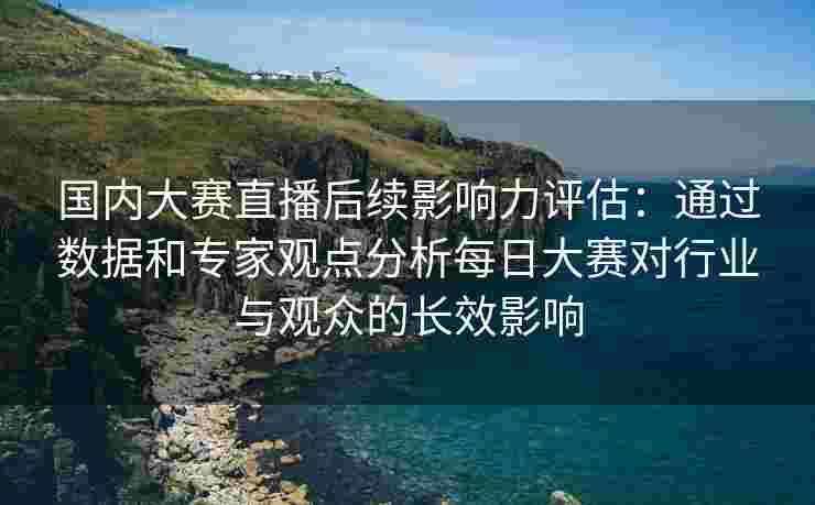 国内大赛直播后续影响力评估：通过数据和专家观点分析每日大赛对行业与观众的长效影响