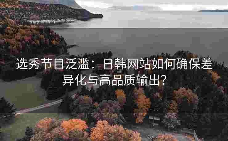 选秀节目泛滥：日韩网站如何确保差异化与高品质输出？