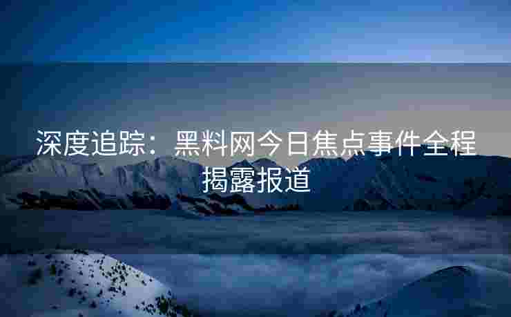 深度追踪：黑料网今日焦点事件全程揭露报道