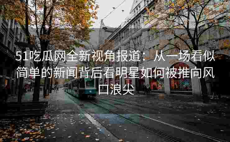 51吃瓜网全新视角报道：从一场看似简单的新闻背后看明星如何被推向风口浪尖