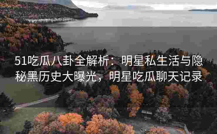 51吃瓜八卦全解析：明星私生活与隐秘黑历史大曝光，明星吃瓜聊天记录