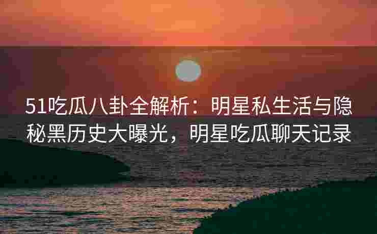 51吃瓜八卦全解析：明星私生活与隐秘黑历史大曝光，明星吃瓜聊天记录