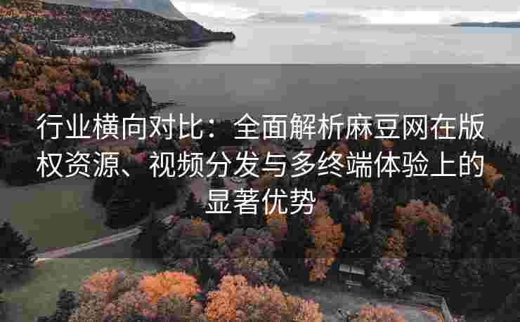 行业横向对比：全面解析麻豆网在版权资源、视频分发与多终端体验上的显著优势