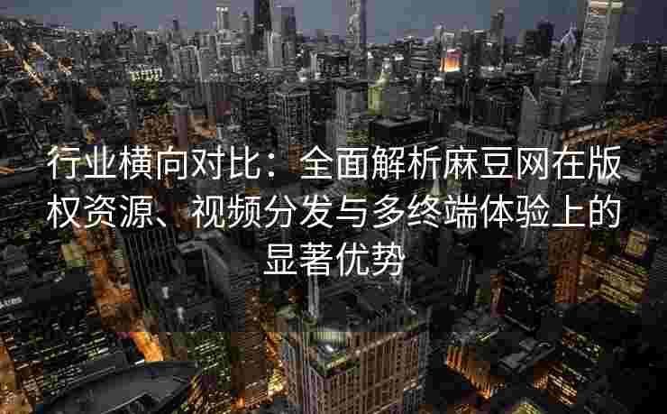 行业横向对比：全面解析麻豆网在版权资源、视频分发与多终端体验上的显著优势