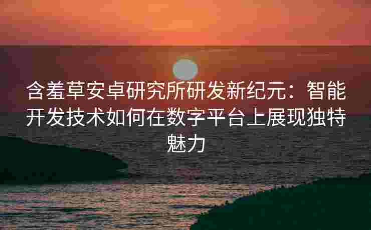 含羞草安卓研究所研发新纪元：智能开发技术如何在数字平台上展现独特魅力