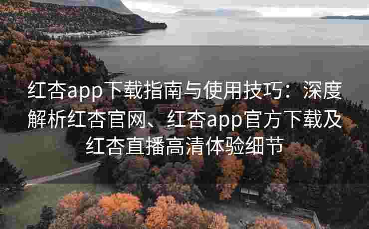 红杏app下载指南与使用技巧：深度解析红杏官网、红杏app官方下载及红杏直播高清体验细节