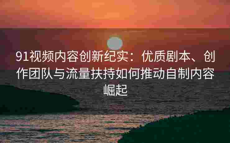 91视频内容创新纪实：优质剧本、创作团队与流量扶持如何推动自制内容崛起