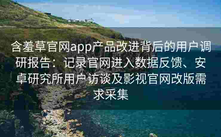 含羞草官网app产品改进背后的用户调研报告：记录官网进入数据反馈、安卓研究所用户访谈及影视官网改版需求采集