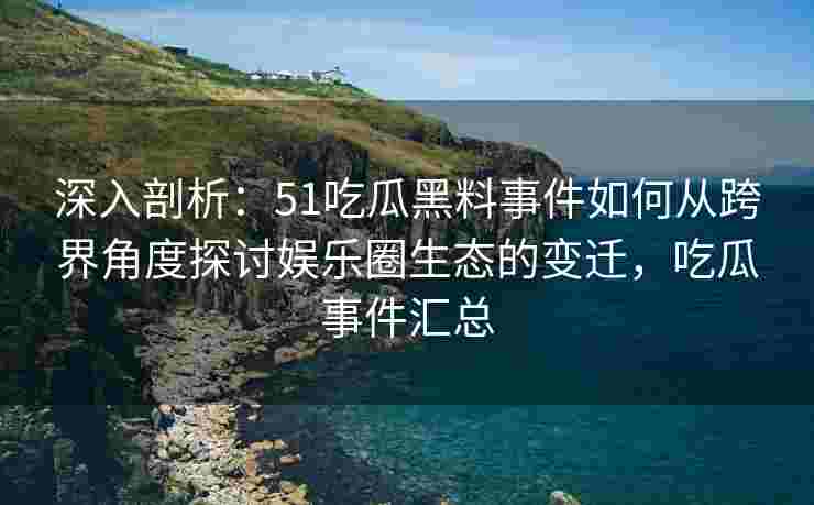 深入剖析：51吃瓜黑料事件如何从跨界角度探讨娱乐圈生态的变迁，吃瓜事件汇总