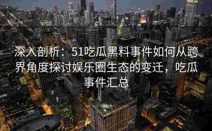 深入剖析：51吃瓜黑料事件如何从跨界角度探讨娱乐圈生态的变迁，吃瓜事件汇总