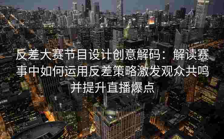 反差大赛节目设计创意解码：解读赛事中如何运用反差策略激发观众共鸣并提升直播爆点