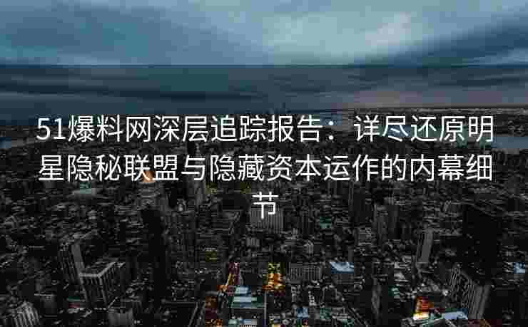 51爆料网深层追踪报告：详尽还原明星隐秘联盟与隐藏资本运作的内幕细节