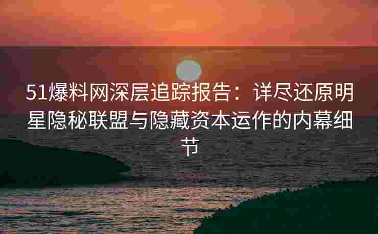 51爆料网深层追踪报告：详尽还原明星隐秘联盟与隐藏资本运作的内幕细节