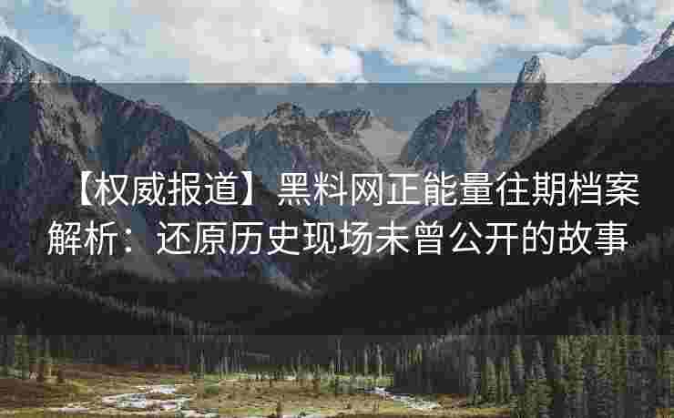 【权威报道】黑料网正能量往期档案解析：还原历史现场未曾公开的故事