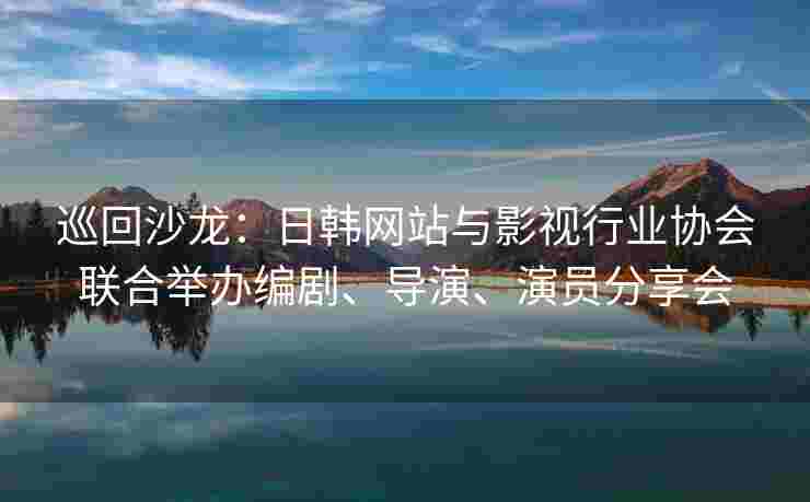 巡回沙龙：日韩网站与影视行业协会联合举办编剧、导演、演员分享会