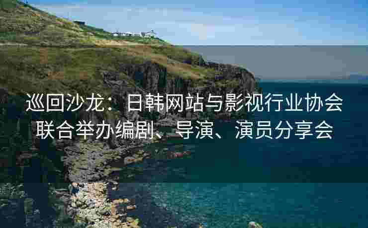 巡回沙龙：日韩网站与影视行业协会联合举办编剧、导演、演员分享会
